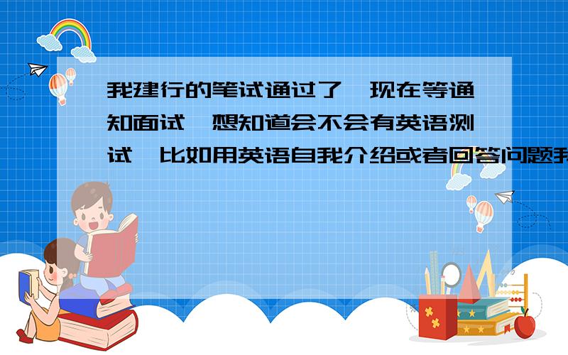 我建行的笔试通过了,现在等通知面试,想知道会不会有英语测试,比如用英语自我介绍或者回答问题我报的是地级市的一线柜台,