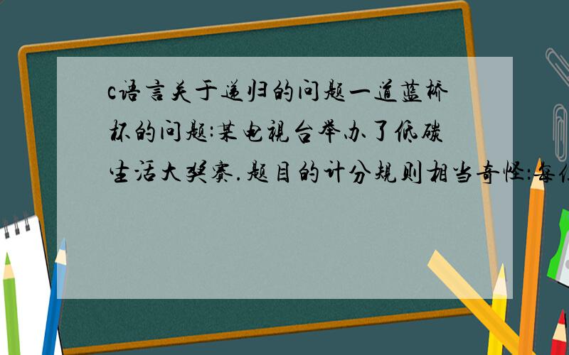 c语言关于递归的问题一道蓝桥杯的问题:某电视台举办了低碳生活大奖赛.题目的计分规则相当奇怪：每位选手需要回答10个问题（其编号为1到10）,越后面越有难度.答对的,当前分数翻倍；答