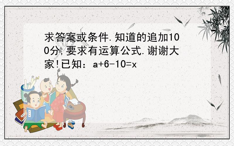 求答案或条件.知道的追加100分,要求有运算公式.谢谢大家!已知：a+6-10=x                   6-b=x          a+b=10            104求：x 数值? 当：a=9  b=1   x=5a=8  b=2   x=4a=7  b=3   x=3a=6  b=4   x=2a=5  b=5   x=1    .请