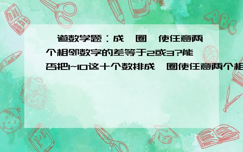 一道数学题：成一圈,使任意两个相邻数字的差等于2或3?能否把1~10这十个数排成一圈使任意两个相邻数字差能否把1~7这7个数排成一圈,使任意两个相邻数字的差等于2或3?能否把1~10这十个数排