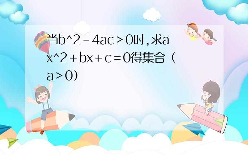 当b^2－4ac＞0时,求ax^2＋bx＋c＝0得集合（a＞0）