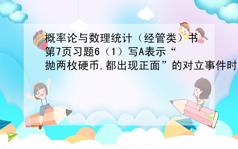 概率论与数理统计（经管类）书第7页习题6（1）写A表示“抛两枚硬币,都出现正面”的对立事件时“抛两枚硬币,至少有一枚出现反面”而第9页写着抛一枚硬币.B表示“3次均出现正面”的对立