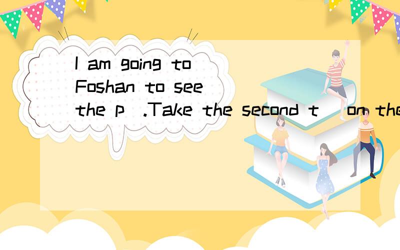 I am going to Foshan to see the p_.Take the second t_ on the left.I am going to the post office to post some l_you can eat nice food in a r_