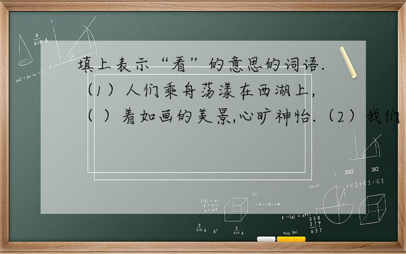 填上表示“看”的意思的词语.（1）人们乘舟荡漾在西湖上,（ ）着如画的美景,心旷神怡.（2）我们（ ）着先烈的遗像,心中升起一股敬意.（3）宇航员在天际傲游时,（ ）地球,发出了由衷的