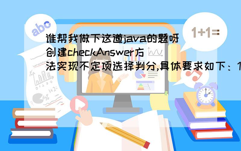 谁帮我做下这道java的题呀创建checkAnswer方法实现不定项选择判分,具体要求如下：1）考生答案和正确答案相同（不考虑选项顺序）,2）考生答案不全,得2分.3）考生答案中有错误答案,得0分.部