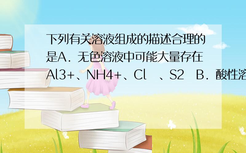 下列有关溶液组成的描述合理的是A．无色溶液中可能大量存在Al3+、NH4+、Cl‾、S2‾B．酸性溶液中可能大量存在Na+、ClO‾、SO42‾、I‾C．弱碱性溶液中可能大量存在Na+、K+、Cl&#