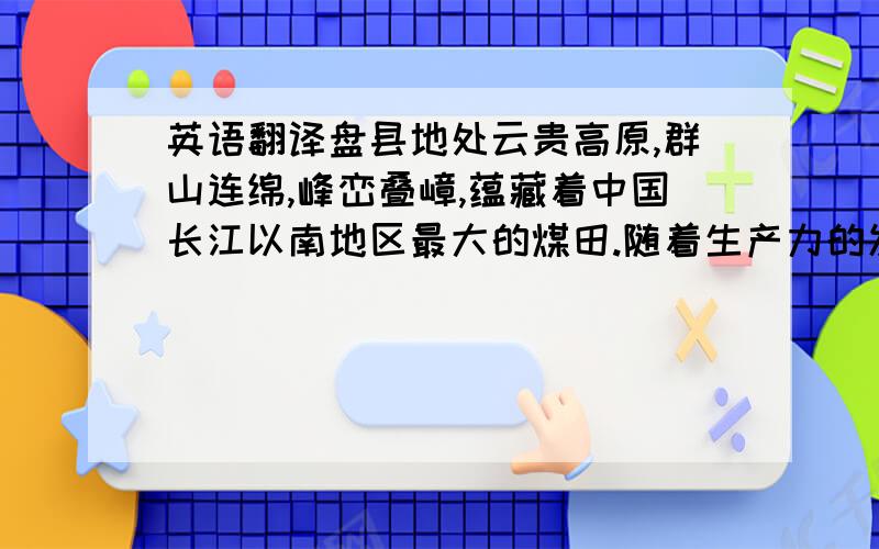 英语翻译盘县地处云贵高原,群山连绵,峰峦叠嶂,蕴藏着中国长江以南地区最大的煤田.随着生产力的发展,从民间的生活取暖、熟食之用,到用于火车、轮船、化工、冶炼等工业,人们逐渐对煤的