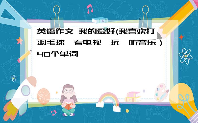 英语作文 我的爱好(我喜欢打羽毛球,看电视,玩,听音乐）40个单词