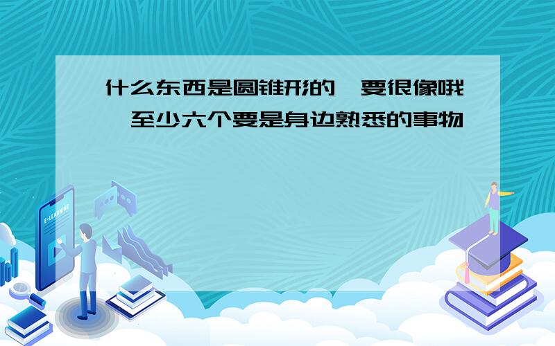 什么东西是圆锥形的,要很像哦,至少六个要是身边熟悉的事物