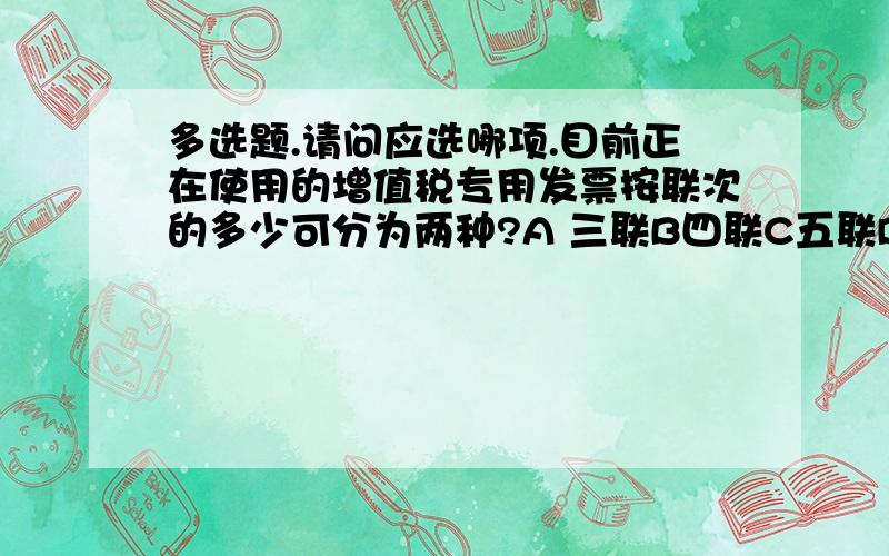 多选题.请问应选哪项.目前正在使用的增值税专用发票按联次的多少可分为两种?A 三联B四联C五联D七联