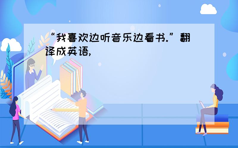 “我喜欢边听音乐边看书.”翻译成英语,