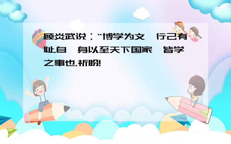 顾炎武说：“博学为文,行己有耻.自一身以至天下国家,皆学之事也.祈盼!