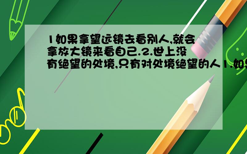 1如果拿望远镜去看别人,就会拿放大镜来看自己.2.世上没有绝望的处境,只有对处境绝望的人1.如果拿望远镜去看别人,就会拿放大镜来看自己.2.世上没有绝望的处境,只有对处境绝望的人 以及