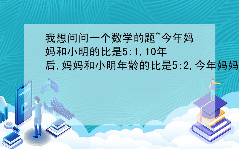 我想问问一个数学的题~今年妈妈和小明的比是5:1,10年后,妈妈和小明年龄的比是5:2,今年妈妈和小明各是多少岁~用算术方法解~还要解题思路~用算术方法解~还要解题思路~