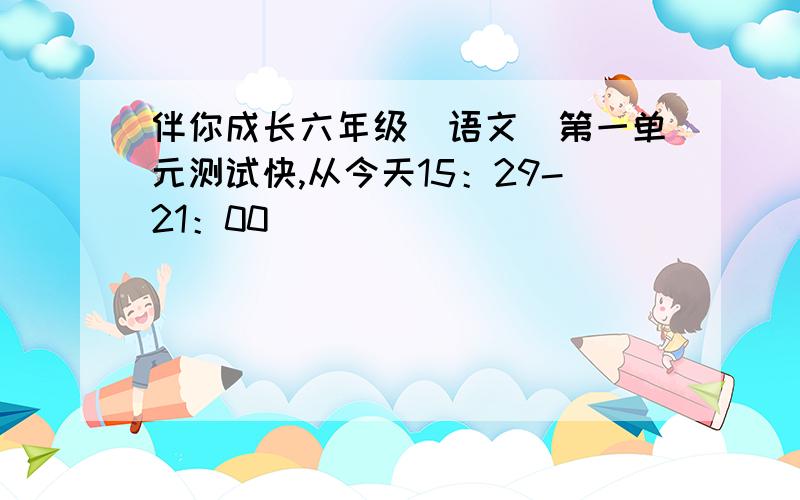 伴你成长六年级（语文）第一单元测试快,从今天15：29-21：00