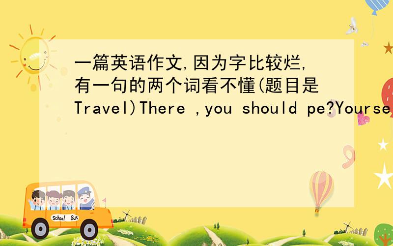 一篇英语作文,因为字比较烂,有一句的两个词看不懂(题目是Travel)There ,you should pe?Yourself carefully before the trip.