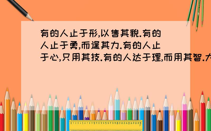 有的人止于形,以售其貌.有的人止于勇,而逞其力.有的人止于心,只用其技.有的人达于理,而用其智.大声内阁打不上去了~亲就补在这里了## 希音,大道无形,大智之人,不耽于形,不逐于力,不恃于