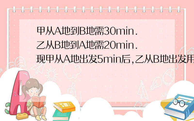 甲从A地到B地需30min.乙从B地到A地需20min.现甲从A地出发5min后,乙从B地出发用一元一次方程甲从A地到B地需30min.乙从B地到A地需20min.现甲从A地出发5min后,乙从B地出发,相向而行,则乙出发多长时间