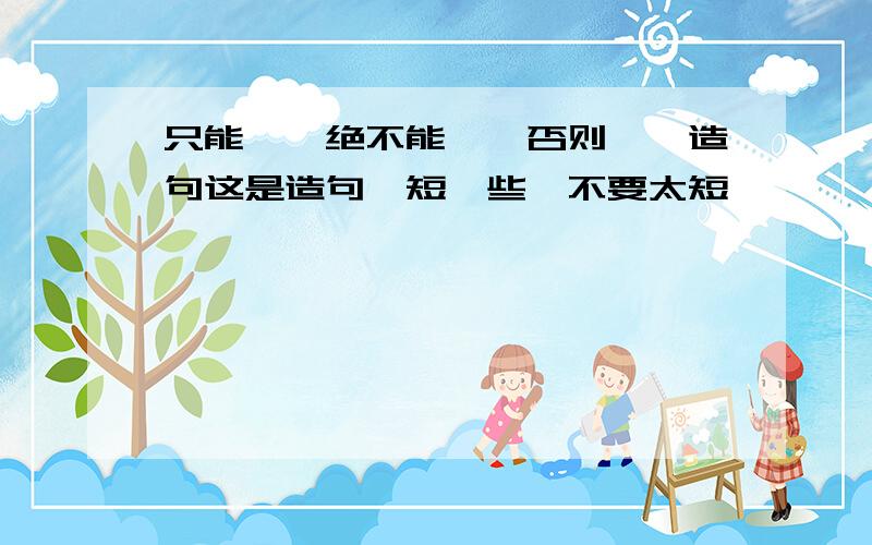 只能……绝不能……否则……造句这是造句,短一些,不要太短