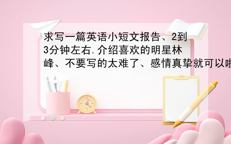 求写一篇英语小短文报告、2到3分钟左右.介绍喜欢的明星林峰、不要写的太难了、感情真挚就可以啦.