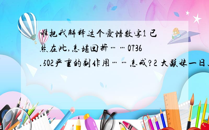 谁把我解释这个爱情数字1 已然在此,怎堪回折……0736.502严重的副作用……怎戒?2 大头妹一日三餐沉昏定醒,7036亲情你存在……3,7036那么按时按刻,4 可可可可亲,花花忆朵朵!7036