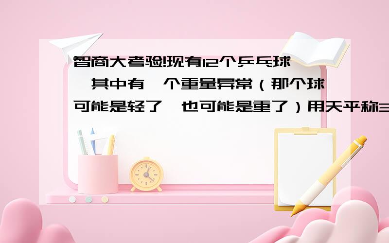 智商大考验!现有12个乒乓球,其中有一个重量异常（那个球可能是轻了,也可能是重了）用天平称3次,找出那个球.天平没有刻度,只可知道相平,或不相平.还有下面的四个都不对啊？就是不知道