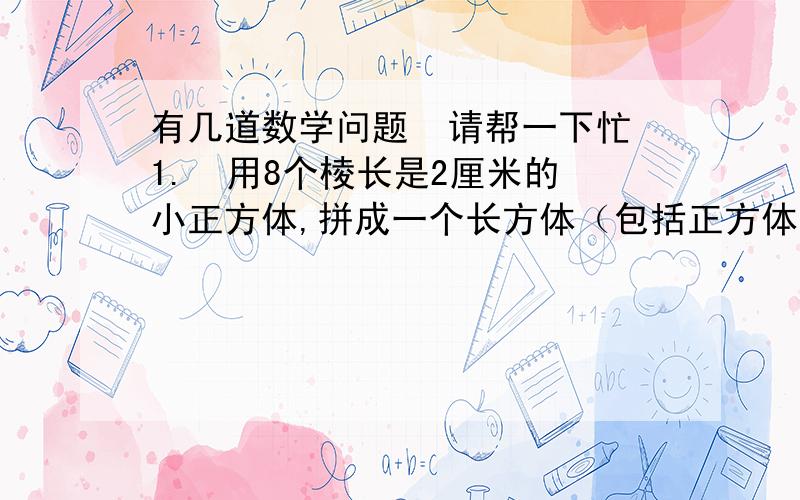 有几道数学问题  请帮一下忙1.  用8个棱长是2厘米的小正方体,拼成一个长方体（包括正方体）,共有多少种拼法?分别计算出表面积和体积.2.、  一种药水是用药粉和水按3∶40配制成的.（1）配