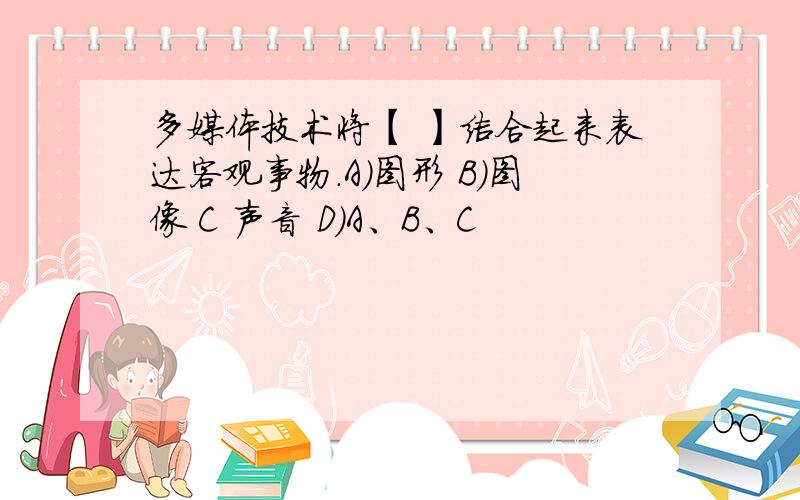 多媒体技术将【 】结合起来表达客观事物.A）图形 B）图像 C 声音 D）A、B、C