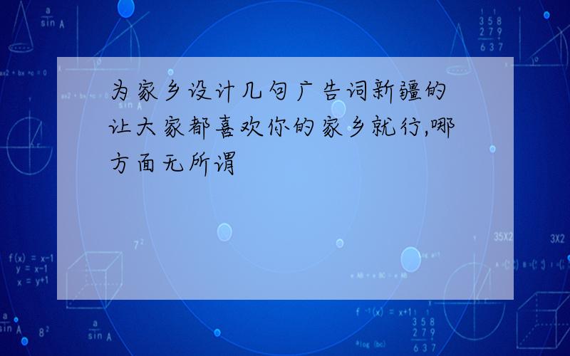 为家乡设计几句广告词新疆的 让大家都喜欢你的家乡就行,哪方面无所谓