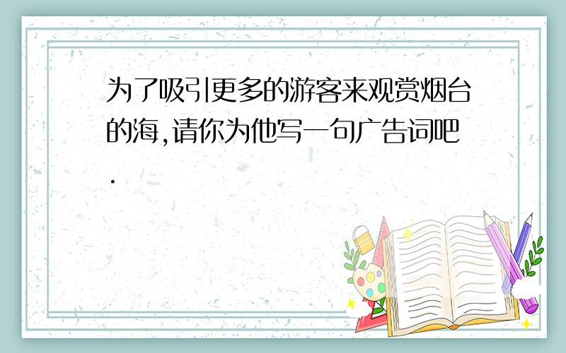 为了吸引更多的游客来观赏烟台的海,请你为他写一句广告词吧.