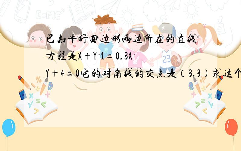 已知平行四边形两边所在的直线方程是X+Y-1=0,3X-Y+4=0它的对角线的交点是（3,3）求这个平行四边形其它的直