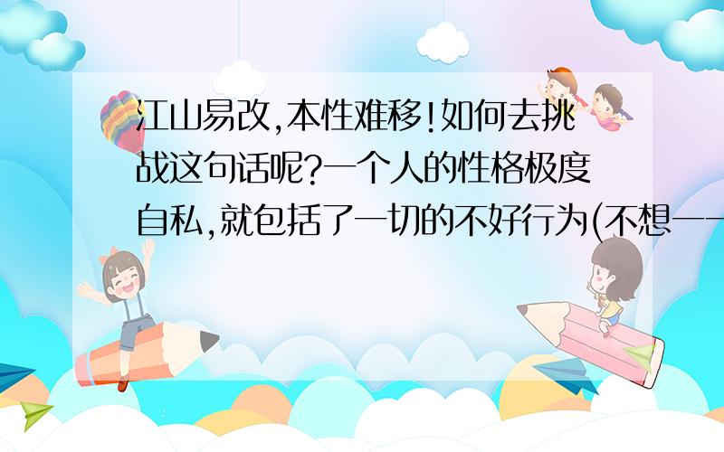 江山易改,本性难移!如何去挑战这句话呢?一个人的性格极度自私,就包括了一切的不好行为(不想一一列举,想想都心痛)!可以怎么去改变他呢?难道真的是:人不为已,天珠地灭吗?那这个生活中还