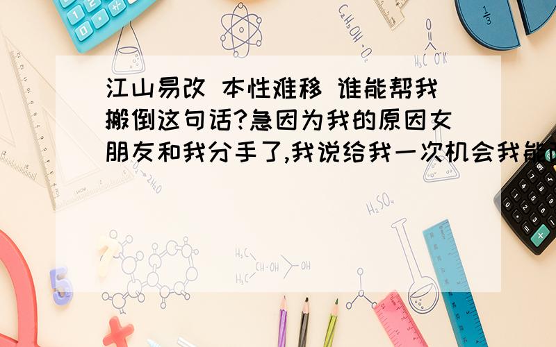 江山易改 本性难移 谁能帮我搬倒这句话?急因为我的原因女朋友和我分手了,我说给我一次机会我能改,但是她说本性难移.我真的会改,真的!我没有背叛她 只是以前贪玩没有能好好的关心她