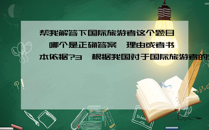 帮我解答下国际旅游者这个题目,哪个是正确答案,理由或者书本依据?3、根据我国对于国际旅游者的定义,（ ） 中所列举的游客类型可被统计为国际旅游者.A.来大陆探亲的台湾同胞、留学生、