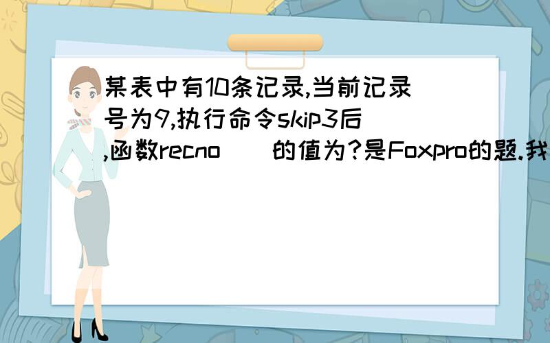 某表中有10条记录,当前记录号为9,执行命令skip3后,函数recno()的值为?是Foxpro的题.我也觉得是10,可是书后答案写的是11,我在想它是不是写错了...