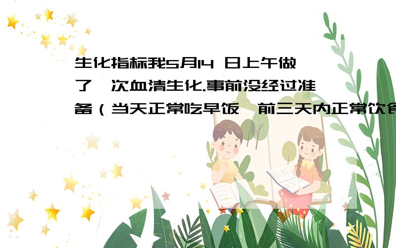 生化指标我5月14 日上午做了一次血清生化.事前没经过准备（当天正常吃早饭,前三天内正常饮食,未忌口）.测得结果如下：总项目28项5项结果不正常.分别是：1、谷草转氨酶（AST）/谷丙转氨