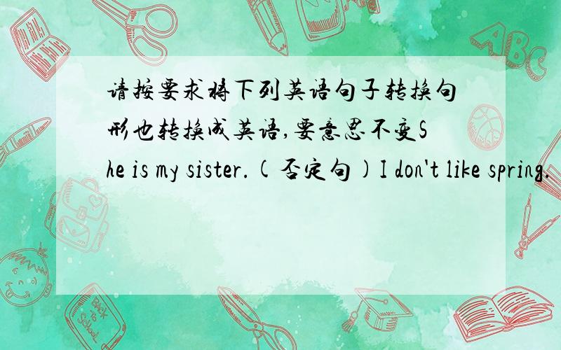 请按要求将下列英语句子转换句形也转换成英语,要意思不变She is my sister.(否定句)I don't like spring.(肯定句)I can play the guitar.(疑问句)Do you want a dringk?(陈述句)