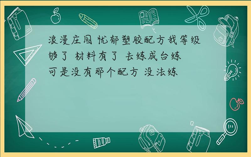 浪漫庄园 忧郁塑胶配方我等级够了 材料有了 去练成台练 可是没有那个配方 没法练