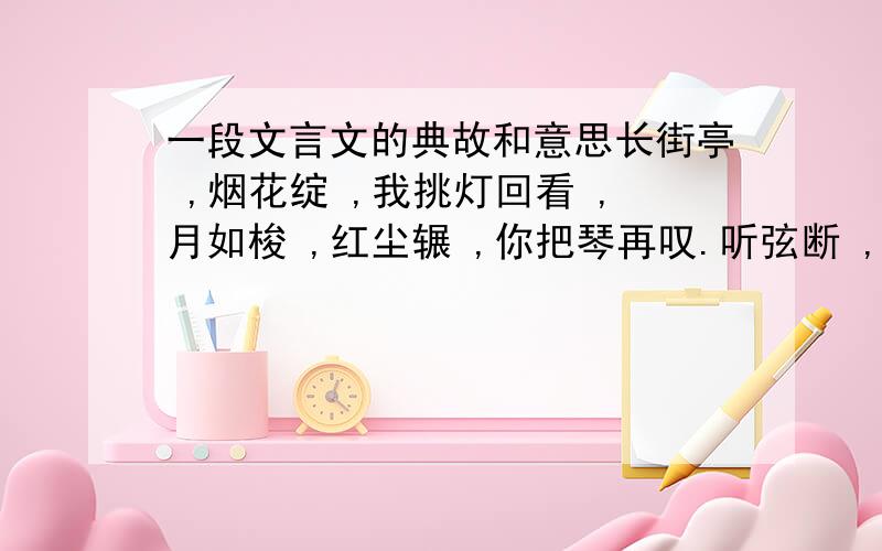 一段文言文的典故和意思长街亭 ,烟花绽 ,我挑灯回看 ,月如梭 ,红尘辗 ,你把琴再叹.听弦断 ,只恨别离难 ,三生阴晴圆缺 ,一朝悲欢离合 ,用我三生烟火 ,换你一世迷离 .绝色少年 ,韶华倾负.不