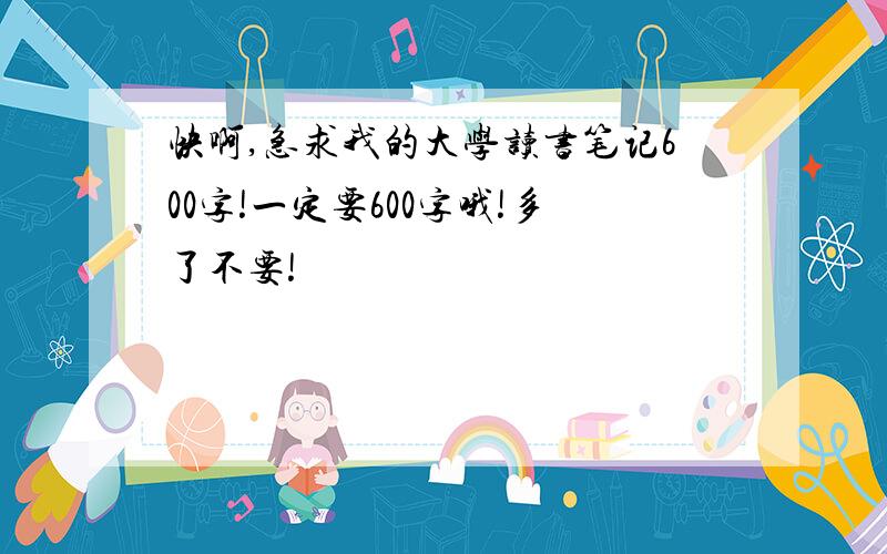 快啊,急求我的大学读书笔记600字!一定要600字哦!多了不要!