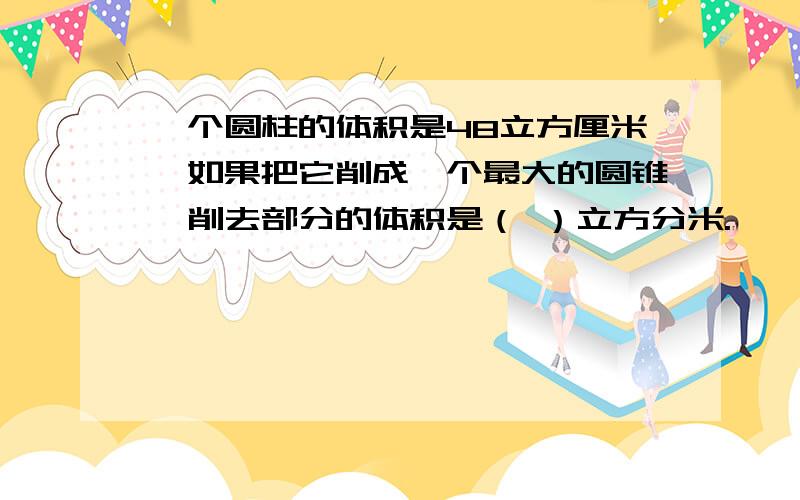 一个圆柱的体积是48立方厘米,如果把它削成一个最大的圆锥,削去部分的体积是（ ）立方分米.