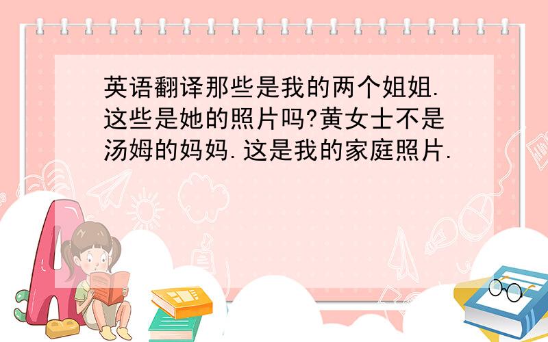 英语翻译那些是我的两个姐姐.这些是她的照片吗?黄女士不是汤姆的妈妈.这是我的家庭照片.