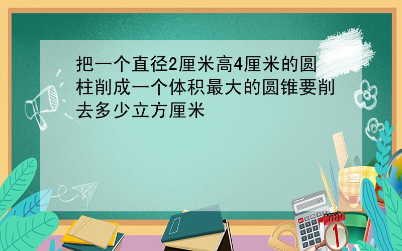 把一个直径2厘米高4厘米的圆柱削成一个体积最大的圆锥要削去多少立方厘米