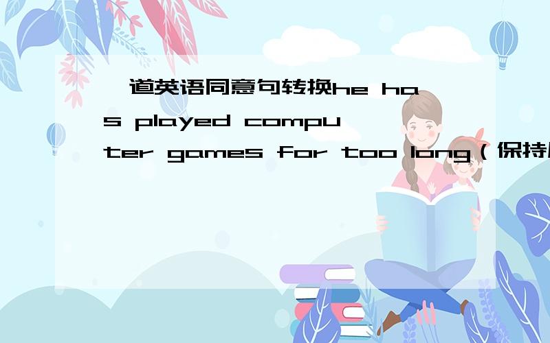 一道英语同意句转换he has played computer games for too long（保持原句意思）he has played computer games____ _____.