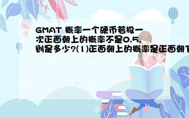 GMAT 概率一个硬币若投一次正面朝上的概率不是0.5,则是多少?(1)正面朝上的概率是正面朝下的概率的2倍 （2）连续投两次,一次朝上,一次朝下的概率是4/9我的思路是：投一次情况为 ：上 下