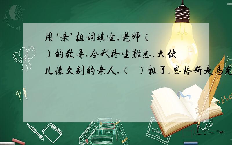 用‘亲’组词填空,老师（  ）的教导,令我终生难忘.大伙儿像久别的亲人,（  ）极了.恩格斯是马克思的（  ）战友,他们共同起草了《共产党宣言》他热情诚恳,班上的同学们都愿意（  ）他.