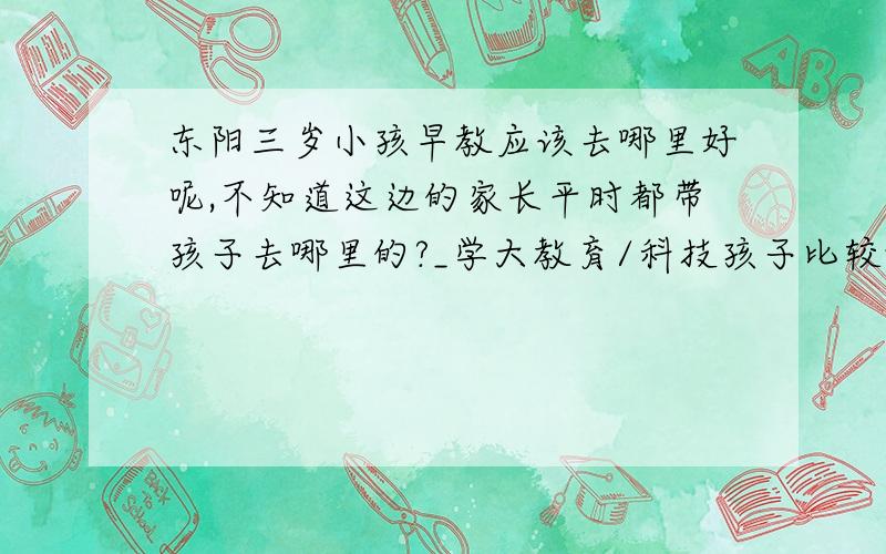 东阳三岁小孩早教应该去哪里好呢,不知道这边的家长平时都带孩子去哪里的?_学大教育/科技孩子比较调皮,有什么课可以上的.