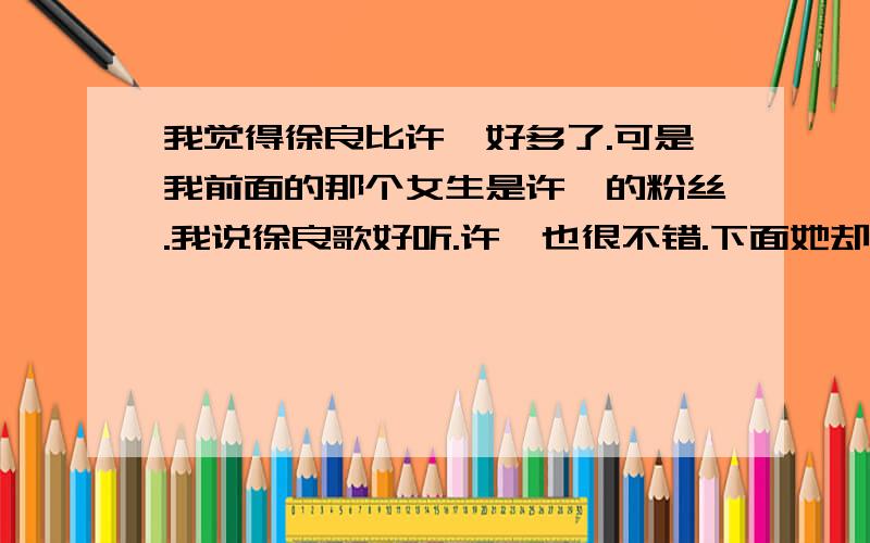 我觉得徐良比许嵩好多了.可是我前面的那个女生是许嵩的粉丝.我说徐良歌好听.许嵩也很不错.下面她却激动的说.哼.徐良算什么.许嵩才是王.我顿时很郁闷.我脱口而出.许嵩不错.但是还不过