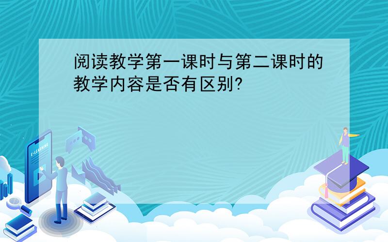 阅读教学第一课时与第二课时的教学内容是否有区别?