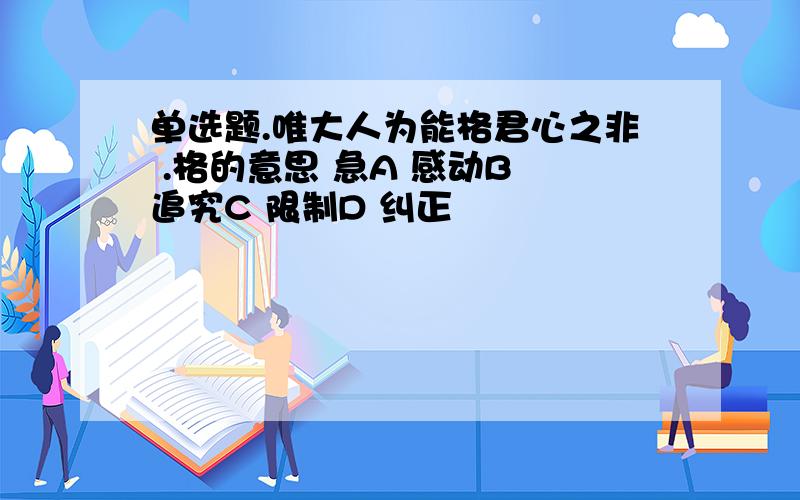 单选题.唯大人为能格君心之非 .格的意思 急A 感动B 追究C 限制D 纠正